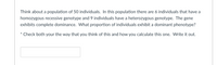 Think about a population of 50 individuals. In this population there are 6 individuals that have a
homozygous recessive genotype and 9 individuals have a heterozygous genotype. The gene
exhibits complete dominance. What proportion of individuals exhibit a dominant phenotype?
Check both your the way that you think of this and how you calculate this one. Write it out.
