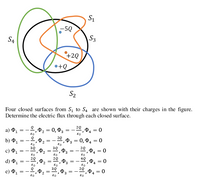 S1
-5Q
S3
S4
+2Q
•+Q
S2
Four closed surfaces from S, to S4 are shown with their charges in the figure.
Determine the electric flux through each closed surface.
= 0,03
e, P4 = 0
a) P1
80
P3 = 0, P4
b) P1
= -
20, P4 = 0
30
c) P1
20
=
4
d) P1
20
P4 = 0
e) Ф,
3
80
||
