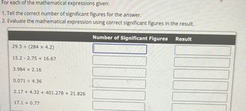 For each of the mathematical expressions given:
1. Tell the correct number of significant figures for the answer.
2. Evaluate the mathematical expression using correct significant figures in the result.
29.3 (284 x 4.2)
15.2 2.75+ 16.67
3.984 x 2.16
0.0714.36
2.17+ 4.32 + 401.278 + 21.826
17.1 +0.77
Number of Significant Figures
Result