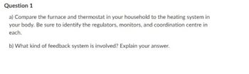 Question 1
a) Compare the furnace and thermostat in your household to the heating system in
your body. Be sure to identify the regulators, monitors, and coordination centre in
each.
b) What kind of feedback system is involved? Explain your answer.