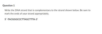 Question 1
Write the DNA strand that is complementary to the strand shown below. Be sure to
mark the ends of your strand appropriately.
5'-TACGGGCCCTTAGCTTTA-3'