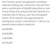 Your favorite aunty has agreed to contribute
towards funding your retirement. She will start
with a contribution of $6,000 today (that is, end
of year 0) but this amount will then decline at a
constant rate of 3% p.a. over the foreseeable
future. If the interest rate appropriate for
valuing your aunty's contribution is 12% p.a. its
present value today is closest to:
a) $38,800.
b) $44,800.
c) $56,000.
d) $70,667.
