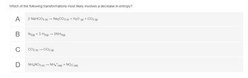 Which of the following transformations most likely involves a decrease in entropy?
A
B
C
2 NaHCO3 (s) → Na₂CO3 (s) + H₂O (g) + CO2(g)
N2(g) + 3 H2(g) → 2NH3(g)
CO2 (s) → CO2 (g)
NH4NO3 (s) → NH4* (aq) + NO3(aq)