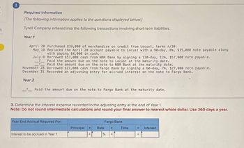 5
Required information
[The following information applies to the questions displayed below.]
Tyrell Company entered into the following transactions involving short-term liabilities.
Year 1
April 20 Purchased $39,000 of merchandise on credit from Locust, terms n/30.
May 19 Replaced the April 20 account payable to Locust with a 90-day, 8%, $35,000 note payable along
with paying $4,000 in cash.
July 8 Borrowed $57,000 cash from NBR Bank by signing a 120-day, 12%, $57,000 note payable.
?
Paid the amount due on the note to Locust at the maturity date.
Paid the amount due on the note to NBR Bank at the maturity date.
November 28 Borrowed $27,000 cash from Fargo Bank by signing a 60-day, 7%, $27,000 note payable.
December 31 Recorded an adjusting entry for accrued interest on the note to Fargo Bank.
Year 2
_? Paid the amount due on the note to Fargo Bank at the maturity date.
3. Determine the interest expense recorded in the adjusting entry at the end of Year 1.
Note: Do not round intermediate calculations and round your final answer to nearest whole dollar. Use 360 days a year.
Year End Accrual Required For:
Fargo Bank
Principal
X
Rate
X
Time
=
Interest
Interest to be accrued in Year 1
x
%
=