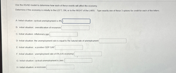 Use the AS/AD model to determine how each of these events will affect the economy.
Determine if the economy is initially to the LEFT, ON, or to the RIGHT of the LARS Type exactly one of these 3 options for credit for each of the letters.
A- Initial situation: cyclical unemployment is 4%
B initial situation: overutilization of resources
C-Initial situation: inflationary gap
D-Initial situation: the unemployment rate is equal to the natural rate of unemployment
E-Initial situation: a positive GDP GAP
F-Initial situation: unemployment rate of 6% (US economy)
G-Initial situation: cyclical unemployment is zero.
H-Initial situation: a recession