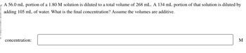 20 A 56.0 mL portion of a 1.80 M solution is diluted to a total volume of 268 mL. A 134 mL portion of that solution is diluted by
adding 105 mL of water. What is the final concentration? Assume the volumes are additive.
concentration:
M