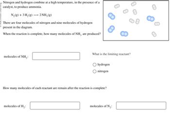 20 Nitrogen and hydrogen combine at a high temperature, in the presence of a
catalyst, to produce ammonia.
N₂(g) + 3 H₂(g) →→→ 2NH3(g)
There are four molecules of nitrogen and nine molecules of hydrogen
present in the diagram.
When the reaction is complete, how many molecules of NH3 are produced?
molecules of NH3:
What is the limiting reactant?
molecules of H₂:
hydrogen
nitrogen
How many molecules of each reactant are remain after the reaction is complete?
molecules of N₂: