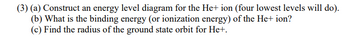 (3) (a) Construct an energy level diagram for the He+ ion (four lowest levels will do).
(b) What is the binding energy (or ionization energy) of the He+ ion?
(c) Find the radius of the ground state orbit for He+.