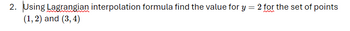 2. Using Lagrangian interpolation formula find the value for y = 2 for the set of points
(1, 2) and (3,4)
m