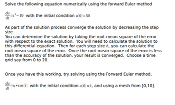 Solve the following equation numerically using the forward Euler method
du
=t²-10 with the initial condition u(0)=50
dt
As part of the solution process converge the solution by decreasing the step
size
You can determine the solution by taking the root-mean-square of the error
with respect to the exact solution. You will need to calculate the solution to
this differential equation. Then for each step size h, you can calculate the
root-mean-square of the error. Once the root-mean-square of the error is less
than the accuracy of the solution, your result is converged. Choose a time
grid say from 0 to 20.
Once you have this working, try solving using the Forward Euler method,
du
dt
=u*cos(t) with the initial condition u(0)=1, and using a mesh from [0,10].