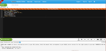 Beta
MySQL
Main.sql X
HN34567
2
7 );
@paiza.io MySQL Online
CREATE TABLE BOOK_STORES (
Store_ID NUMBER(8) NOT NULL,
Name VARCHAR2(30) UNIQUE NOT NULL,
Contact VARCHAR2(30),
Rep_ID VARCHAR2(5),
PRIMARY KEY(Store_ID)
Run (Ctrl-Enter)
Enter a title here
New code
Name VARCHAR2(30) UNIQUE NOT NULL,
Contact VARCHAR2 (30),' at line 2
Recent code
WebDev
Runtime error(Exit status:1)
English
▼
Sign Up
Sign In
(1.38 sec)
Output Runtime error Input Comments 0
ERROR 1064 (42000) at line 2: You have an error in your SQL syntax; check the manual that corresponds to your MySQL server version for the right syntax to use near 'NUMBER (8) NOT NU
LL,