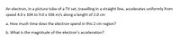 An electron, in a picture tube of a TV set, travelling in a straight line, accelerates uniformly from
speed 4.0 x 104 to 9.0 x 106 m/s along a lenght of 2.0 cm
a. How much time does the electron spend in this 2 cm region?
b. What is the magnitude of the electron's acceleration?
