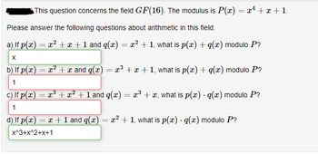 This question concerns the field GF(16). The modulus is P(x) = x² + x + 1.
Please answer the following questions about arithmetic in this field.
a) If p(x) = x² + x + 1 and g(x) = x² + 1, what is p(x) + g(x) modulo P?
X
b) If p(x) = x² + x and q(x) = x³ + x + 1, what is p(x) + q(x) modulo P?
1
c) If p(x) = x³ + x² + 1 and g(x) = x³ + x, what is p(x) · g(x) modulo P?
1
d) If p(x) = x + 1 and q(x) = x² + 1, what is p(x) · g(x) modulo P?
x^3+X^2+x+1