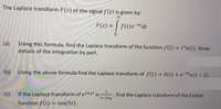 The Laplace transform F(s) of the signal f (t) is given by:
00
f(t)e¬st dt
%3D
(a) Using this formula, find the Laplace transform of the function f(t) = t²u(t). Show
details of the integration by part.
%3D
(b) Using the above formula find the Laplace transform of f(t) = 8(t) + e¬3tu(t – 2).
(c)
If the Laplace transform of eiwot is
s-jwo
find the Laplace transform of the Cosine
function f (t) = cos(5t).
