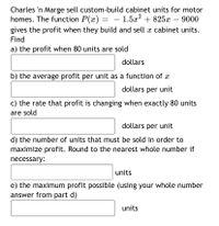 Charles 'n Marge sell custom-build cabinet units for motor
homes. The function P(x) = – 1.5æ? + 825x – 9000
gives the profit when they build and sell x cabinet units.
Find
a) the profit when 80 units are sold
dollars
b) the average profit per unit as a function of x
dollars per unit
c) the rate that profit is changing when exactly 80 units
are sold
dollars per unit
d) the number of units that must be sold in order to
maximize profit. Round to the nearest whole number if
necessary:
units
e) the maximum profit possible (using your whole number
answer from part d)
units
