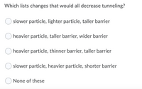 Which lists changes that would all decrease tunneling?
slower particle, lighter particle, taller barrier
heavier particle, taller barrier, wider barrier
O heavier particle, thinner barrier, taller barrier
slower particle, heavier particle, shorter barrier
None of these
