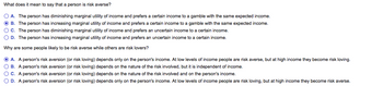 What does it mean to say that a person is risk averse?
O A. The person has diminishing marginal utility of income and prefers a certain income to a gamble with the same expected income.
ⒸB. The person has increasing marginal utility of income and prefers a certain income to a gamble with the same expected income.
OC. The person has diminishing marginal utility of income and prefers an uncertain income to a certain income.
O D. The person has increasing marginal utility of income and prefers an uncertain income to a certain income.
Why are some people likely to be risk averse while others are risk lovers?
ⒸA. A person's risk aversion (or risk loving) depends only on the person's income. At low levels of income people are risk averse, but at high income they become risk loving.
OB. A person's risk aversion (or risk loving) depends on the nature of the risk involved, but it is independent of income.
OC. A person's risk aversion (or risk loving) depends on the nature of the risk involved and on the person's income.
O D. A person's risk aversion (or risk loving) depends only on the person's income. At low levels of income people are risk loving, but at high income they become risk averse.