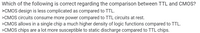 Which of the following is correct regarding the comparison between TTL and CMOS?
>CMOS design is less complicated as compared to TTL.
>CMOS circuits consume more power compared to TTL circuits at rest.
>CMOS allows in a single chip a much higher density of logic functions compared to TTL.
>CMOS chips are a lot more susceptible to static discharge compared to TTL chips.
