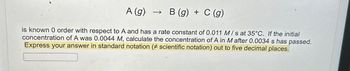 A (g) → B (g) + C (g)
-
is known 0 order with respect to A and has a rate constant of 0.011 M/s at 35°C. If the initial
concentration of A was 0.0044 M, calculate the concentration of A in Mafter 0.0034 s has passed.
Express your answer in standard notation (# scientific notation) out to five decimal places.