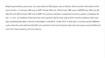 Beginning inventory, purchases, and sales data for DVD players are as follows: Date Line Item Description Units
and Cost Nov. 1 Inventory 140 units at $29 10 Sale 110 units 15 Purchase 150 units at $30 20 Sale 120 units 24
Sale 35 units 30 Purchase 140 units at $34 The business maintains a perpetual inventory system, costing by the
last-in, first-out method. Determine the cost of goods sold for each sale and the inventory balance after each
sale, presenting the data in the form illustrated in Exhibit 4. Under LIFO, if units are in inventory at two different
costs, enter the units with the HIGHER unit cost first in the Cost of Goods Sold Unit Cost column and LOWER unit
cost first in the Inventory Unit Cost column.