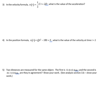 3) In the velocity formula, v(t) = Ct+2D, what is the value of the acceleration?
3
4) In the position formula, x(t)=Qt² -3Rt +S, what is the value of the velocity at time t = 2
5) Two distances are measured for the same object. The first is 53.8±0.4cm; and the second is
41.5±0.6cm, are they in agreement? Show your work. (See analysis section 3.b - show your
work.)