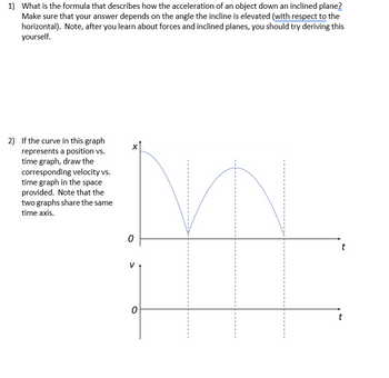 1) What is the formula that describes how the acceleration of an object down an inclined plane?
Make sure that your answer depends on the angle the incline is elevated (with respect to the
horizontal). Note, after you learn about forces and inclined planes, you should try deriving this
yourself.
2) If the curve in this graph
represents a position vs.
time graph, draw the
corresponding velocity vs.
time graph in the space
provided. Note that the
two graphs share the same
time axis.
0
0
t