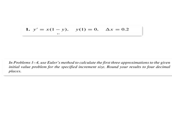 1. y' = x(1 y), y(1) = 0, Ax = 0.2
In Problems 1-4, use Euler's method to calculate the first three approximations to the given
initial value problem for the specified increment size. Round your results to four decimal
places.