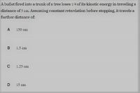 A bullet fired into a trunk of a tree loses 1/4 of its kinetic energy in traveling a
distance of 5 cn. Assuming constant retardation before stopping, it travels a
further distance of:
A
150 cm
B 1.5 cm
C
1.25 cm
D 15 cm
