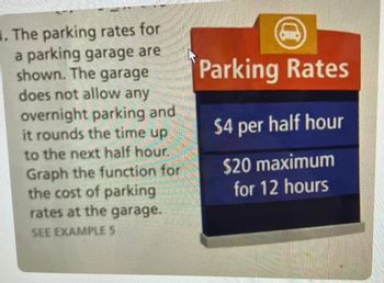 1. The parking rates for
a parking garage are
shown. The garage
does not allow any
overnight parking and
it rounds the time up
to the next half hour.
Graph the function for
the cost of parking
rates at the garage.
SEE EXAMPLE S
Parking Rates
$4 per half hour
$20 maximum
for 12 hours