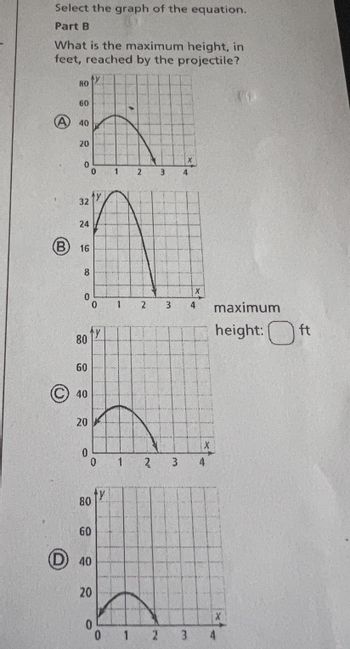 Select the graph of the equation.
Part B
What is the maximum height, in
feet, reached by the projectile?
80
O
60
40
20
0
32
24
B 16
8
0
80
60
40
20
0
0
0
ty
0
80
60
40
20
ty
0
1
1
1
1
2
2
2'
3
4
X
3 4
2 3
X
3 4
maximum
height:ft