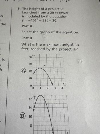 /s
5.
the
its
Romaitige
h
5. The height of a projectile
launched from a 20-ft tower
is modeled by the equation
y = -16t² + 32t + 20.
Part A
Select the graph of the equation.
Part B
What is the maximum height, in
feet, reached by the projectile?
80
60
40
20
0
32
24
B) 16
8
ty
0
f
X
1 2 3 4
XX(X)