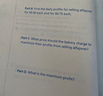 ### Problem Statement

**Part B**  
Find the daily profits for selling alfajores for $0.40 each and for $0.75 each.

**Part C**  
What price should the bakery charge to maximize their profits from selling alfajores?

**Part D**  
What is the maximum profit?