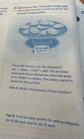 ### Performance Task: Pricing and Profit Analysis at Bluebird Bakery

The Bluebird Bakery sells more alfajores when it lowers its prices, but this also affects profits. 

### Profit Function

The profit function for the alfajores is given by:

\[ f(x) = -500(x - 0.45)^2 + 400 \]

This function represents the profit earned when the price of an alfajor is \( x \) dollars. The bakery aims to maximize its profits.

### Tasks

**Part A:** What is the domain of the function?

**Part B:** Calculate the daily profits for selling alfajores at prices of $0.40 each and $0.75 each.

### Visual Aid

There is an illustration of a plate with alfajores. There is a price sign showing two options: "$0.75 each"; with another handwritten "$0.40 ea." above it.