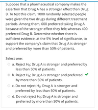 Suppose that a pharmaceutical company makes the
assertion that Drug A has a stronger effect than Drug
B. To test this claim, 1000 randomly selected people
were given the two drugs during different treatment
periods. Among them, 600 preferred taking Drug A
because of the stronger effect they felt; whereas 400
preferred Drug B. Determine whether there is
sufficient evidence, at the 5% level of significance, to
support the company's claim that Drug A is stronger
and preferred by more than 50% of patients.
Select one:
a. Reject Ho; Drug A is stronger and preferred by
less than 50% of patients.
b. Reject Ho; Drug A is stronger and preferred
by more than 50% of patients.
c. Do not reject Ho; Drug A is stronger and
preferred by less than 50% of patients.
O d. Do not reject Hoi Drug A is stronger and
preferred by more than 50% of patients.
