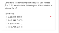 Consider a random sample of size n = 144 yielded
p = 0.76. Which of the following is a 90% confidence
interval for p?
Select one:
a. (0.230, 0.850)
b. (0.341, 0.872)
c. (0.478, 0.971)
d. (0.701, 0.819)
