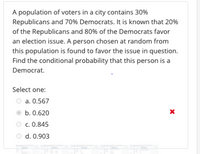 A population of voters in a city contains 30%
Republicans and 70% Democrats. It is known that 20%
of the Republicans and 80% of the Democrats favor
an election issue. A person chosen at random from
this population is found to favor the issue in question.
Find the conditional probability that this person is a
Democrat.
Select one:
a. 0.567
b. 0.620
c. 0.845
O d. 0.903
