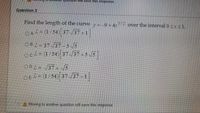 er question will save this respornse.
Question 2
Find the length of the curve y=-9+4x
3/2
over the interval 0 <x <1.
OAZ= (1/54) 37 37-1
OBL = 37 /37- 5 5
OcZ= (1/54) 37/37+5
ODL= 37 +5
OEL= (1/54) 37 /37 -1
A Moving to another question will save this response.
