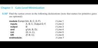 Chapter 3 Gate-Level Minimization
3.35* Find the syntax errors in the following declarations (note that names for primitive gates
are optional):
module Exmpl-3(A, B, C, D, F)
inputs
output
I/ Line 1
// Line 2
I/ Line 3
I/ Line 4
// Line 5
I/ Line 6
I/ Line 7
A, B, C, Output D, F,
B
91(A, В, D);
(D, A, C),
(F, B; C);
and
not
OR
endmodule;
