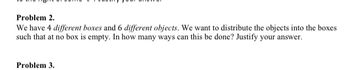 Problem 2.
We have 4 different boxes and 6 different objects. We want to distribute the objects into the boxes
such that at no box is empty. In how many ways can this be done? Justify your answer.
Problem 3.