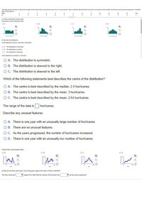 The data set shown below contains the number of hurricanes that occurred each year over a 14-year period. Some scientists claim that there has been an increase in the number of hurricanes as the years progressed. Complete
parts (a) through (d).
Year
1
3
4
7
8
9
10
11
12
13
140
1
#3
3
4
3
4
2
2
1
3
2
a) Create a histogram of these data.
Choose the correct histogram below.
O A.
OB.
OC.
OD.
6-
6-
Q
0-
# of Hurricanes
# of Hurricanes
#of Hurricanes
# of Hurricanes
b) Describe the distribution.
Is the distribution uniform, unimodal, or bimodal?
O A. The distribution is unimodal.
O B. The distribution is uniform.
O C. The distribution is bimodal.
Is the distribution symmetric or skewed?
O A. The distribution is symmetric.
O B. The distribution is skewed to the right.
O C. The distribution is skewed to the left.
Which of the following statements best describes the centre of the distribution?
O A. The centre is best described by the median, 2.5 hurricanes.
O B. The centre is best described by the mean, 3 hurricanes.
OC. The centre is best described by the mean, 2.64 hurricanes.
The range of the data is
hurricanes.
Describe any unusual features.
O A. There is one year with an unusually large number of hurricanes.
O B. There are no unusual features.
OC. As the years progressed, the number of hurricanes increased.
O D. There is one year with an unusually low number of hurricanes.
Choose the correct graph below.
O A.
O B.
OC.
O D.
Year
Year
Year
Year
d) Discuss the time series plot. Does this graph support the claim of these scientists?
The time series plot
support the claim that the number of hurricanes has
as the years progressed.
#of Hurricanes
#of Hurricanes
saupoun H 10
