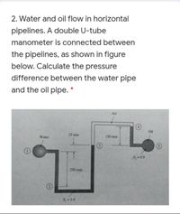 2. Water and oil flow in horizontal
pipelines. A double U-tube
manometer is connected between
the pipelines, as shown in figure
below. Calculate the pressure
difference between the water pipe
and the oil pipe. *
Air
Oil
25 mm
Water
150 mm
Sz =0.9
250 mm
S =1.6
