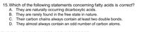 15. Which of the following statements concerning fatty acids is correct?
A. They are naturally occurring dicarboxylic acids.
B. They are rarely found in the free state in nature.
C. Their carbon chains always contain at least two double bonds.
D. They almost always contain an odd number of carbon atoms.
