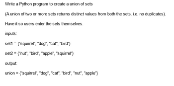 Write a Python program to create a union of sets
(A union of two or more sets returns distinct values from both the sets. i.e. no duplicates).
Have it so users enter the sets themselves.
inputs:
set1 = {"squirrel", "dog", "cat", "bird"}
set2 = {"nut", "bird", "apple", "squirrel"}
output:
union = {"squirrel", "dog", "cat", "bird", "nut", "apple"}