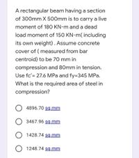 A rectangular beam having a section
of 300mm X 500mm is to carry a live
moment of 180 KN-m and a dead
load moment of 150 KN-m( including
its own weight). Assume concrete
cover of ( measured from bar
centroid) to be 70 mm in
compression and 80mm in tension.
Use fc'= 27.6 MPa and fy=345 MPa.
What is the required area of steel in
compression?
4896.70 sq.mm
O 3467.96 sq.mm
O 1428.74 sq.mm
O 1248.74 sq.mm
