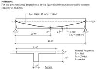 Problem#1)
For the post-tensioned beam shown in the figure find the maximum usable moment
capacity at midspan.
Aps = 10(0.153 in?)= 1.53 in?
-c.g.c.
4"
-4-#10
20'-0"
(As = 5.08 in?)
40'-0"
110"
Material Properties:
fe = 5 ksi
fpu = 270 ksi
fy = 60 ksi
24"
%3D
16"
Section
