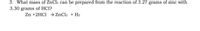 3. What mass of ZnCl2 can be prepared from the reaction of 3.27 grams of zinc with
3.30 grams of HCl?
Zn +2HC1 → ZnCl2 + H2
