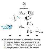 +Vcc
+15 V
100 n
10 k
0.5 W
22 uF
REI
820
SIN) mV pp
330 1
Re
30 1
100 pF
2. For the circuit in Figure 7-42, determine the following:
(a) the power dissipated in the transistor with no load
(b) the total power from the power supply with no losid
(c) the signal power in the load with a 500 mV input
