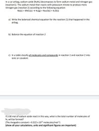 In a car airbag, sodium azide (NaN3) decomposes to form sodium metal and nitrogen gas
(reaction1). The sodium metal then reacts with potassium nitrate to produce more
nitrogen gas (reaction 2) according to the following equation:
Na(s) + KNO3(s) → N2(g) + Na2O(s) + K2O(s)
a) Write the balanced chemical equation for the reaction (1) that happened in the
airbag.
b) Balance the equation of reaction 2
c) In a table classify
and compounds in
ion 1 and reaction 2 into
ionic or covalent.
If 2.00 mol of sodium azide react in this way, what is the total number of molecules of
N2 will be formed?
(The Avogadro constant = 6.022 x 1023 molecules/mol1)
(show all your calculations, units and significant figures are important)
