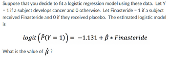 Suppose that you decide to fit a logistic regression model using these data. Let Y
= 1 if a subject develops cancer and O otherwise. Let Finasteride = 1 if a subject
received Finasteride and O if they received placebo. The estimated logistic model
is
logit (Â(Y = 1)) = −1.131 + ß * Finasteride
What is the value of ?