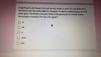 Snapdragons are flowers that can be red, white, or pink. The red allele (R) is
dominant over the white allele (r). However, if a plant is heterozygous for the
color
gene,
the flowers are pink. What is the genotype of a flower that is
homozygous recessive for the color gene? *
ORr
RR
rr
white
Red
